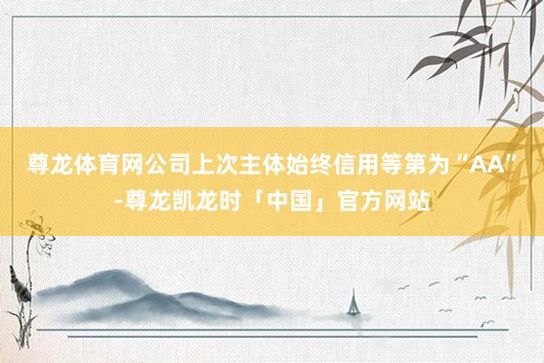 尊龙体育网公司上次主体始终信用等第为“AA”-尊龙凯龙时「中国」官方网站