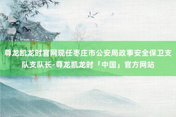 尊龙凯龙时官网现任枣庄市公安局政事安全保卫支队支队长-尊龙凯龙时「中国」官方网站