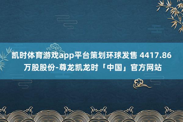 凯时体育游戏app平台策划环球发售 4417.86 万股股份-尊龙凯龙时「中国」官方网站