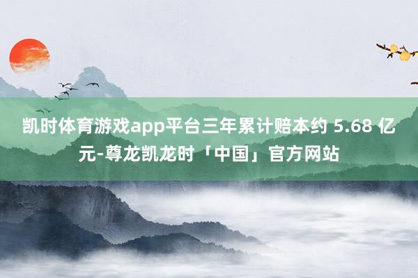 凯时体育游戏app平台三年累计赔本约 5.68 亿元-尊龙凯龙时「中国」官方网站