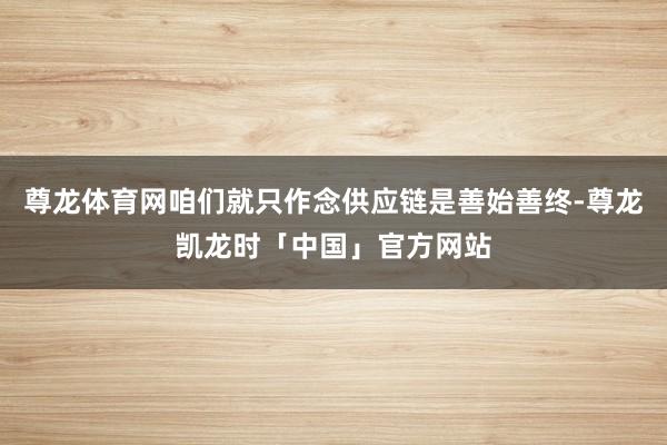尊龙体育网咱们就只作念供应链是善始善终-尊龙凯龙时「中国」官方网站