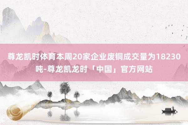 尊龙凯时体育本周20家企业废铜成交量为18230吨-尊龙凯龙时「中国」官方网站