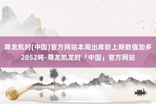 尊龙凯时(中国)官方网站本周出库较上期数值加多2852吨-尊龙凯龙时「中国」官方网站