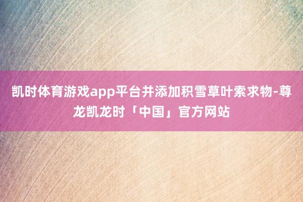凯时体育游戏app平台并添加积雪草叶索求物-尊龙凯龙时「中国」官方网站