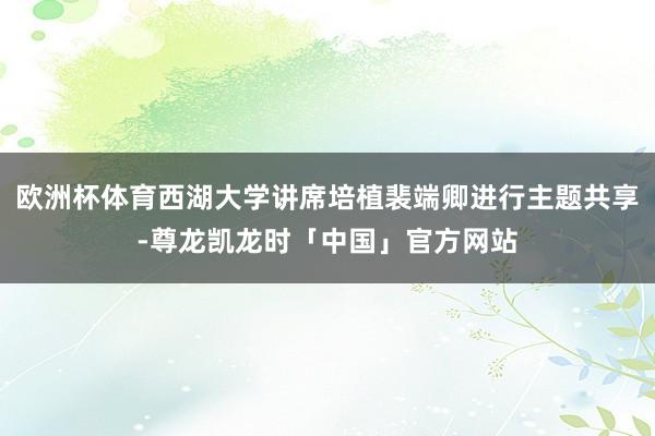 欧洲杯体育西湖大学讲席培植裴端卿进行主题共享-尊龙凯龙时「中国」官方网站