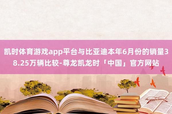 凯时体育游戏app平台与比亚迪本年6月份的销量38.25万辆比较-尊龙凯龙时「中国」官方网站