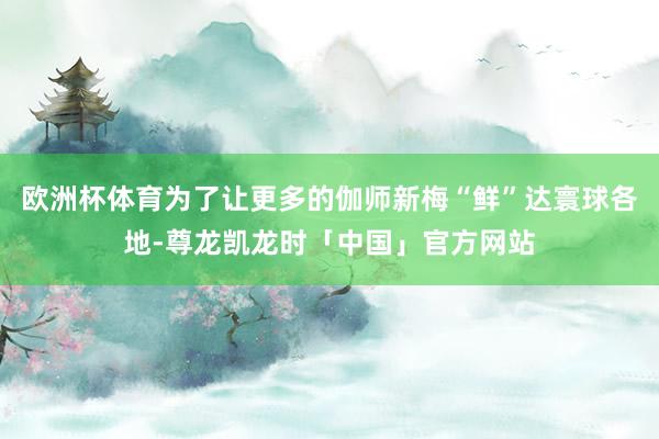 欧洲杯体育为了让更多的伽师新梅“鲜”达寰球各地-尊龙凯龙时「中国」官方网站