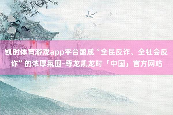 凯时体育游戏app平台酿成“全民反诈、全社会反诈”的浓厚氛围-尊龙凯龙时「中国」官方网站