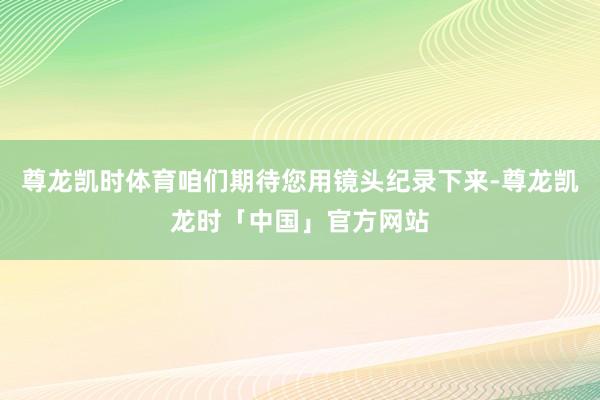 尊龙凯时体育咱们期待您用镜头纪录下来-尊龙凯龙时「中国」官方网站