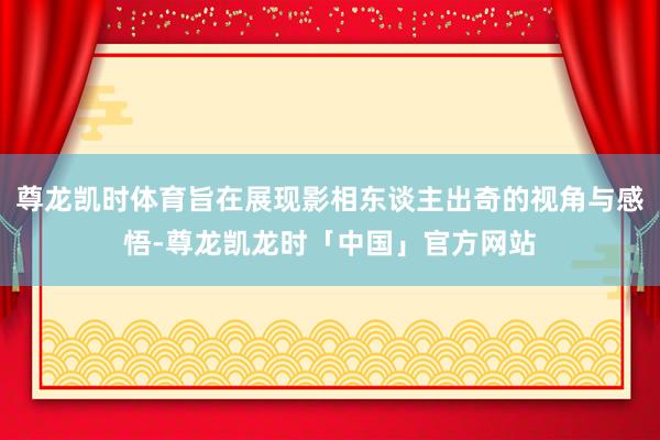尊龙凯时体育旨在展现影相东谈主出奇的视角与感悟-尊龙凯龙时「中国」官方网站
