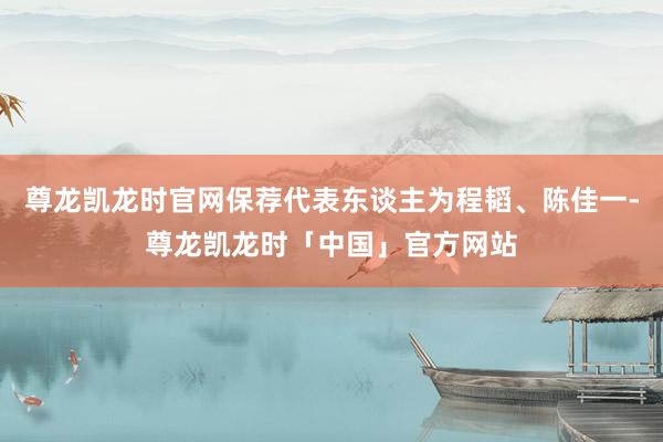 尊龙凯龙时官网保荐代表东谈主为程韬、陈佳一-尊龙凯龙时「中国」官方网站