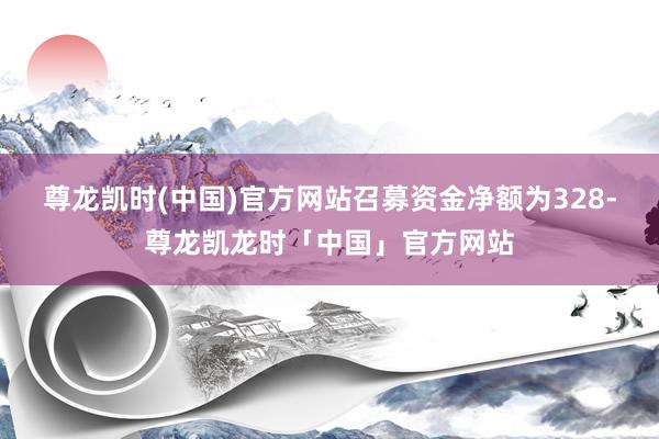 尊龙凯时(中国)官方网站召募资金净额为328-尊龙凯龙时「中国」官方网站