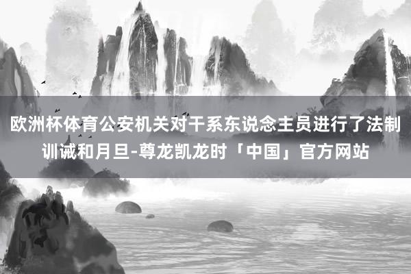 欧洲杯体育公安机关对干系东说念主员进行了法制训诫和月旦-尊龙凯龙时「中国」官方网站