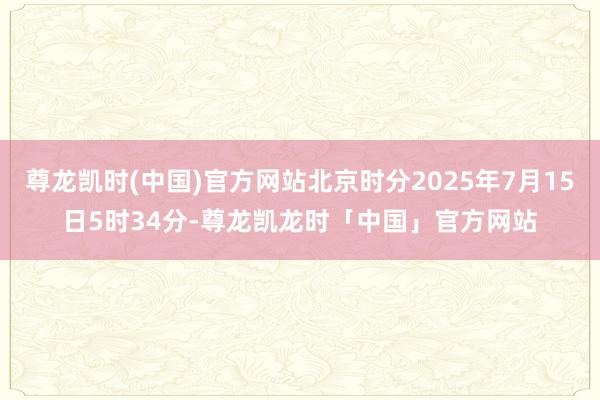 尊龙凯时(中国)官方网站北京时分2025年7月15日5时34分-尊龙凯龙时「中国」官方网站