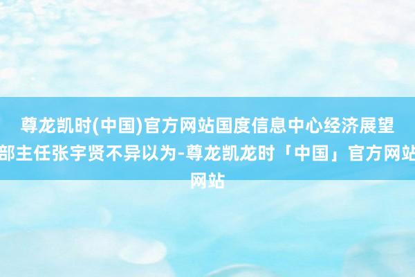 尊龙凯时(中国)官方网站国度信息中心经济展望部主任张宇贤不异以为-尊龙凯龙时「中国」官方网站