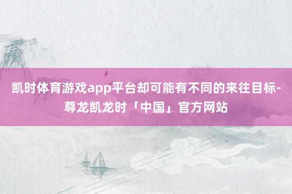 凯时体育游戏app平台却可能有不同的来往目标-尊龙凯龙时「中国」官方网站