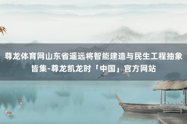 尊龙体育网山东省遥远将智能建造与民生工程抽象皆集-尊龙凯龙时「中国」官方网站