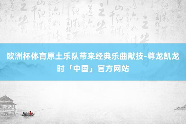 欧洲杯体育原土乐队带来经典乐曲献技-尊龙凯龙时「中国」官方网站