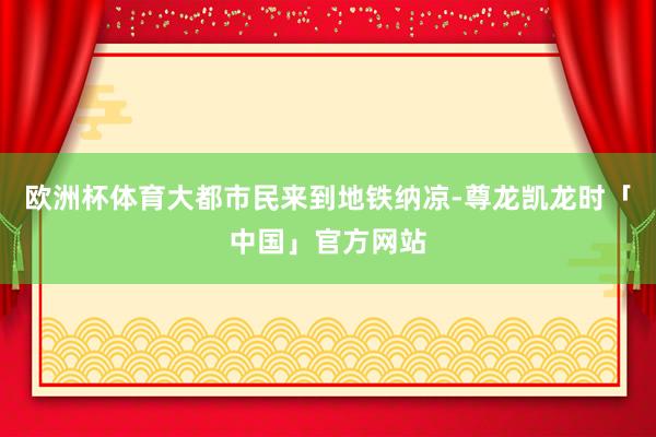 欧洲杯体育大都市民来到地铁纳凉-尊龙凯龙时「中国」官方网站