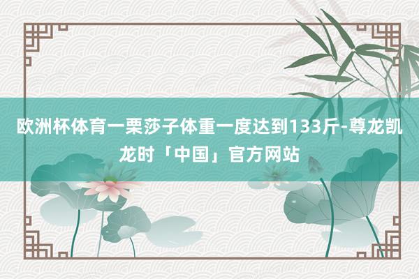 欧洲杯体育一栗莎子体重一度达到133斤-尊龙凯龙时「中国」官方网站