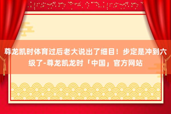 尊龙凯时体育过后老大说出了细目！步定是冲到六级了-尊龙凯龙时「中国」官方网站
