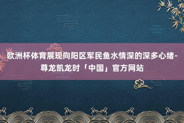 欧洲杯体育展现向阳区军民鱼水情深的深多心绪-尊龙凯龙时「中国」官方网站