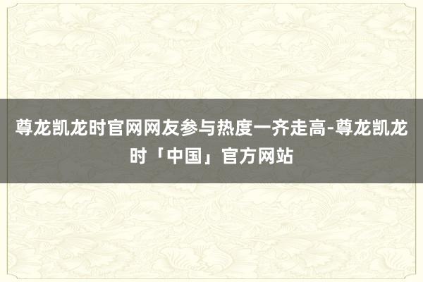 尊龙凯龙时官网网友参与热度一齐走高-尊龙凯龙时「中国」官方网站