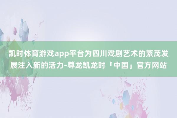 凯时体育游戏app平台为四川戏剧艺术的繁茂发展注入新的活力-尊龙凯龙时「中国」官方网站