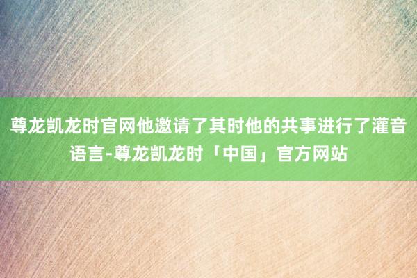 尊龙凯龙时官网他邀请了其时他的共事进行了灌音语言-尊龙凯龙时「中国」官方网站