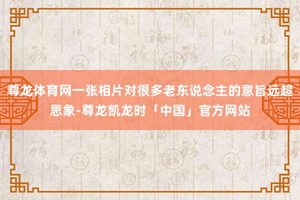 尊龙体育网一张相片对很多老东说念主的意旨远超思象-尊龙凯龙时「中国」官方网站