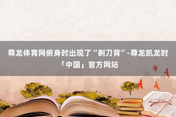 尊龙体育网俯身时出现了“剃刀背”-尊龙凯龙时「中国」官方网站