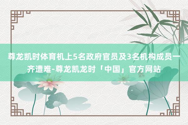 尊龙凯时体育机上5名政府官员及3名机构成员一齐遭难-尊龙凯龙时「中国」官方网站