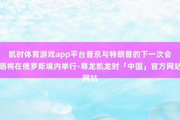 凯时体育游戏app平台普京与特朗普的下一次会晤将在俄罗斯境内举行-尊龙凯龙时「中国」官方网站