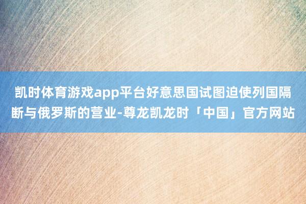 凯时体育游戏app平台好意思国试图迫使列国隔断与俄罗斯的营业-尊龙凯龙时「中国」官方网站