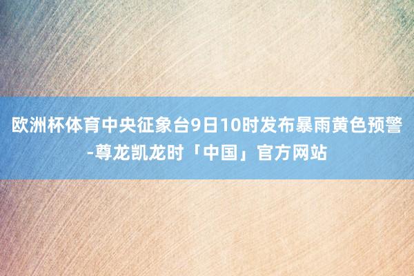 欧洲杯体育中央征象台9日10时发布暴雨黄色预警-尊龙凯龙时「中国」官方网站