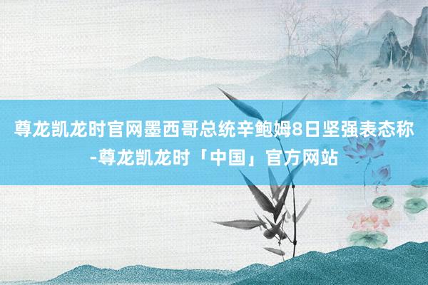尊龙凯龙时官网墨西哥总统辛鲍姆8日坚强表态称-尊龙凯龙时「中国」官方网站