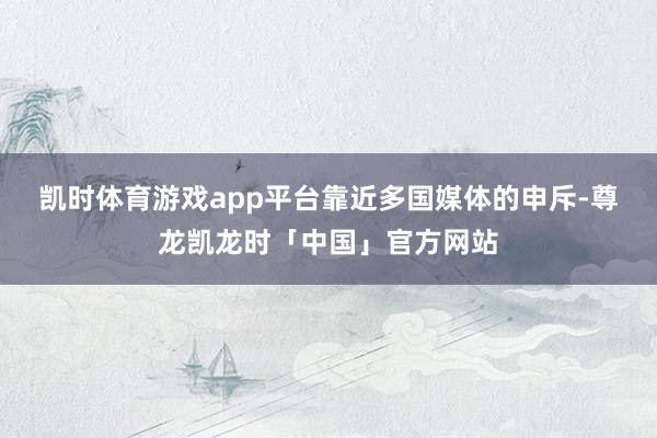 凯时体育游戏app平台　　靠近多国媒体的申斥-尊龙凯龙时「中国」官方网站