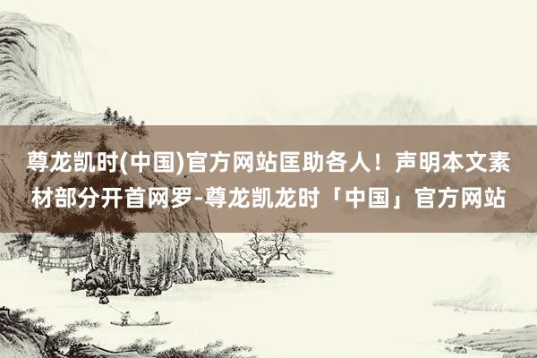尊龙凯时(中国)官方网站匡助各人！声明本文素材部分开首网罗-尊龙凯龙时「中国」官方网站