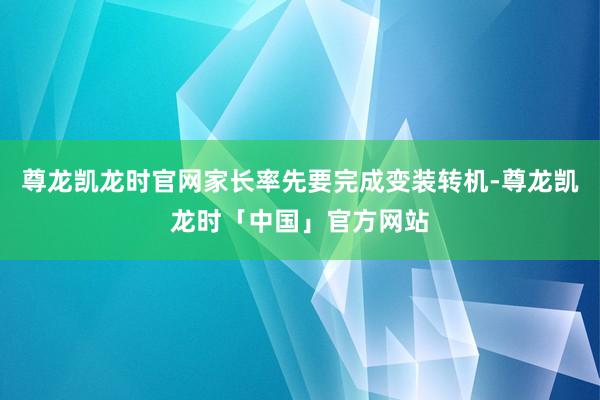 尊龙凯龙时官网家长率先要完成变装转机-尊龙凯龙时「中国」官方网站