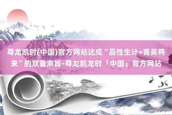 尊龙凯时(中国)官方网站达成“品性生计+菁英将来”的双重宗旨-尊龙凯龙时「中国」官方网站