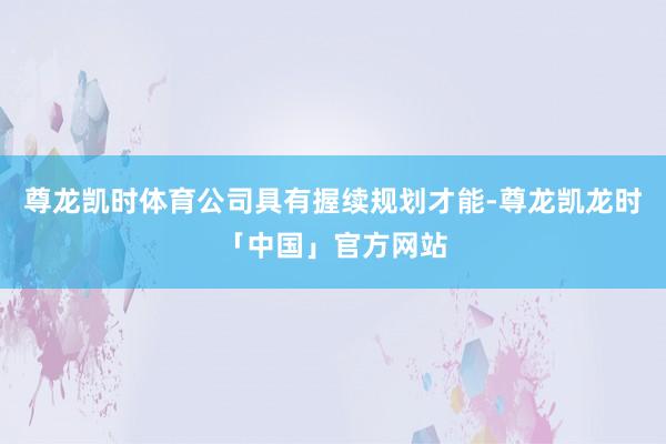 尊龙凯时体育公司具有握续规划才能-尊龙凯龙时「中国」官方网站