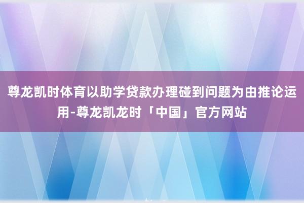 尊龙凯时体育以助学贷款办理碰到问题为由推论运用-尊龙凯龙时「中国」官方网站