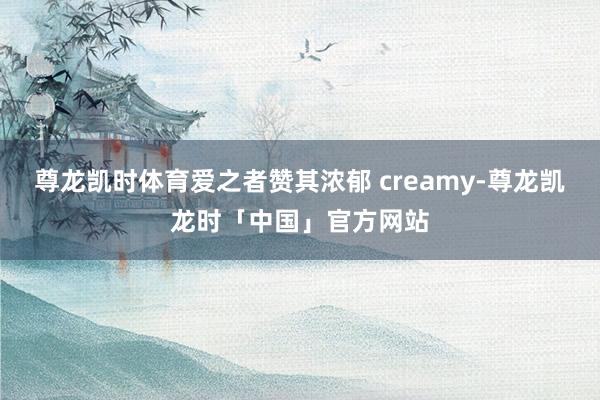 尊龙凯时体育爱之者赞其浓郁 creamy-尊龙凯龙时「中国」官方网站