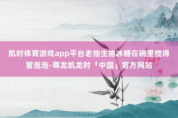 凯时体育游戏app平台老抽生抽冰糖在碗里搅得冒泡泡-尊龙凯龙时「中国」官方网站