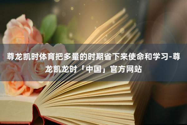 尊龙凯时体育把多量的时期省下来使命和学习-尊龙凯龙时「中国」官方网站