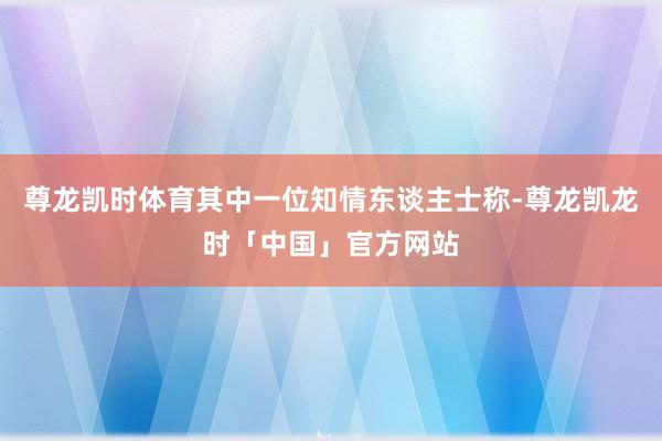 尊龙凯时体育其中一位知情东谈主士称-尊龙凯龙时「中国」官方网站