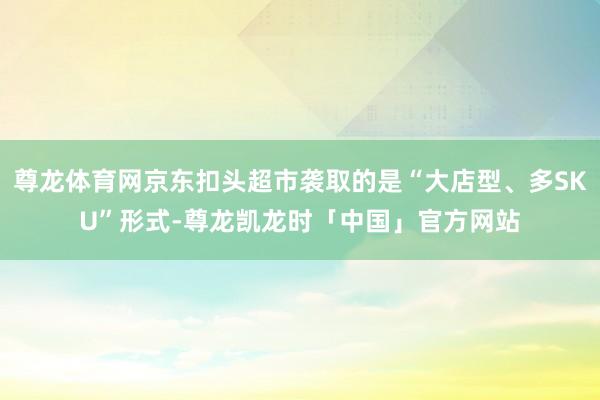 尊龙体育网京东扣头超市袭取的是“大店型、多SKU”形式-尊龙凯龙时「中国」官方网站