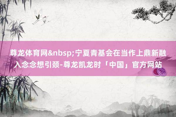 尊龙体育网&nbsp;宁夏青基会在当作上鼎新融入念念想引颈-尊龙凯龙时「中国」官方网站