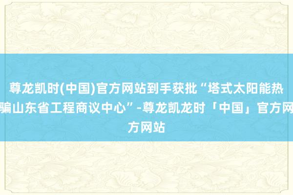 尊龙凯时(中国)官方网站到手获批“塔式太阳能热诓骗山东省工程商议中心”-尊龙凯龙时「中国」官方网站