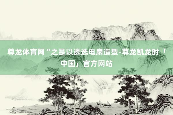 尊龙体育网　　“之是以遴选电扇造型-尊龙凯龙时「中国」官方网站